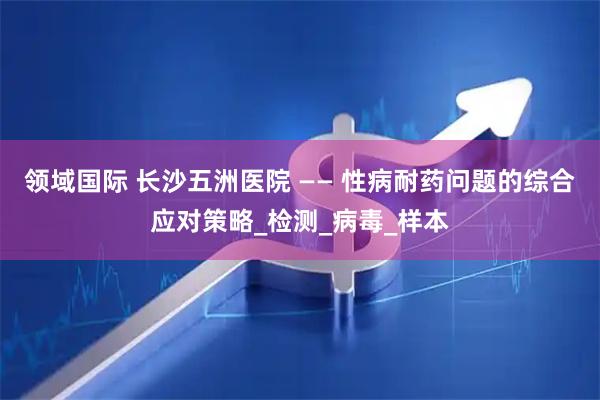 领域国际 长沙五洲医院 —— 性病耐药问题的综合应对策略_检测_病毒_样本