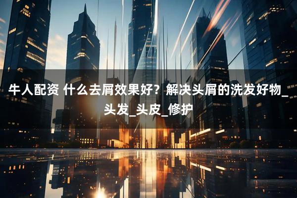 牛人配资 什么去屑效果好？解决头屑的洗发好物_头发_头皮_修护