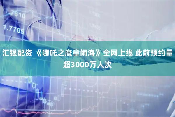 汇银配资 《哪吒之魔童闹海》全网上线 此前预约量超3000万人次