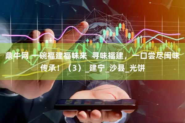 鼎牛网 一碗福建福味来  寻味福建，一口尝尽闽味传承！（3）_建宁_沙县_光饼
