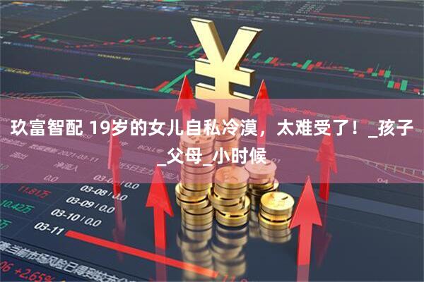 玖富智配 19岁的女儿自私冷漠，太难受了！_孩子_父母_小时候
