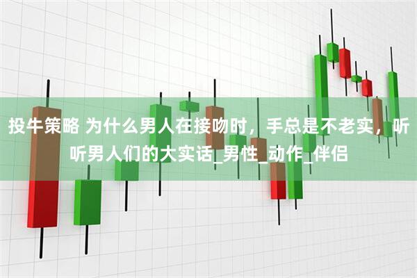 投牛策略 为什么男人在接吻时，手总是不老实，听听男人们的大实话_男性_动作_伴侣