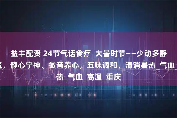 益丰配资 24节气话食疗  大暑时节——少动多静、以养阳气，静心宁神、徵音养心，五味调和、清消暑热_气血_高温_重庆