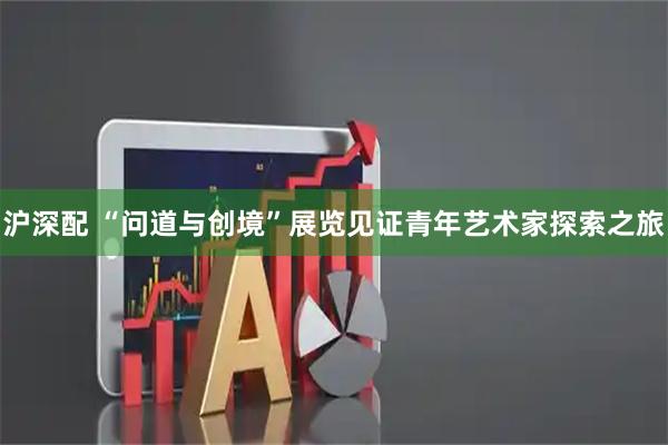 沪深配 “问道与创境”展览见证青年艺术家探索之旅