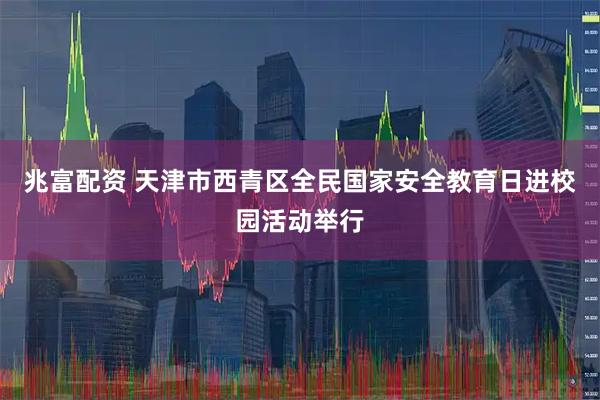 兆富配资 天津市西青区全民国家安全教育日进校园活动举行