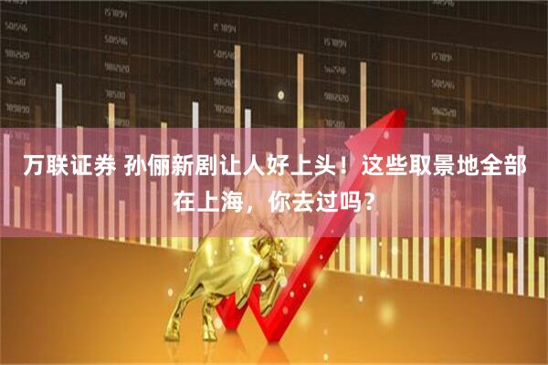 万联证券 孙俪新剧让人好上头！这些取景地全部在上海，你去过吗？
