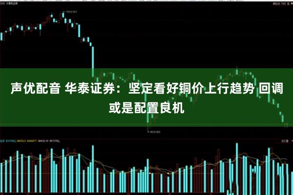 声优配音 华泰证券：坚定看好铜价上行趋势 回调或是配置良机