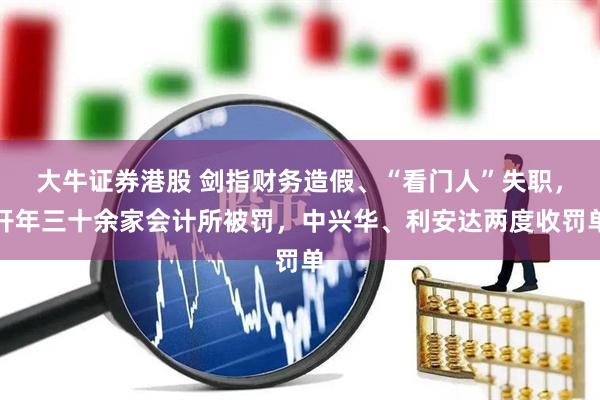 大牛证券港股 剑指财务造假、“看门人”失职，开年三十余家会计所被罚，中兴华、利安达两度收罚单