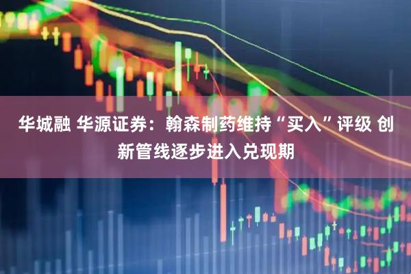 华城融 华源证券：翰森制药维持“买入”评级 创新管线逐步进入兑现期