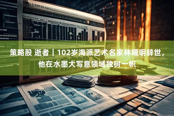 策略股 逝者｜102岁海派艺术名家林曦明辞世，他在水墨大写意领域独树一帜