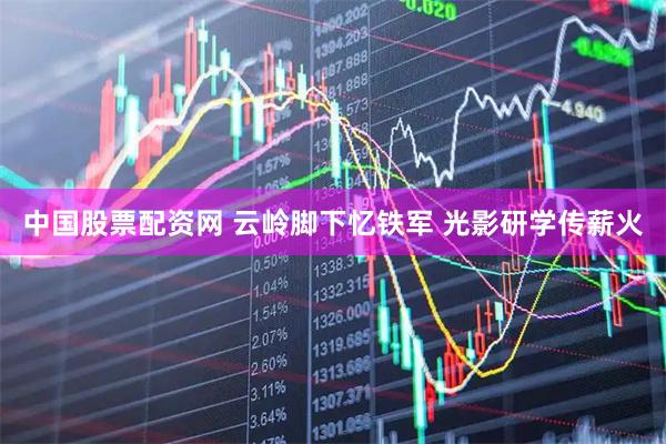 中国股票配资网 云岭脚下忆铁军 光影研学传薪火