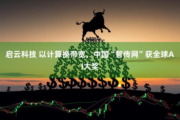 启云科技 以计算换带宽，中国“智传网”获全球AI大奖