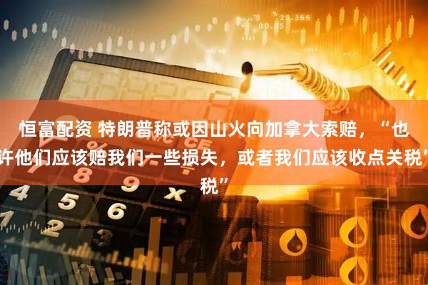 恒富配资 特朗普称或因山火向加拿大索赔，“也许他们应该赔我们一些损失，或者我们应该收点关税”