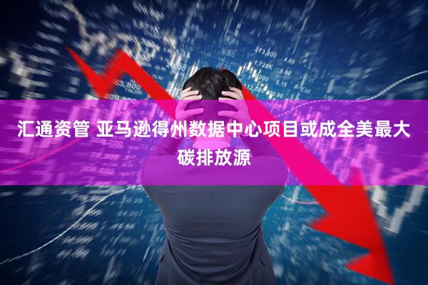 汇通资管 亚马逊得州数据中心项目或成全美最大碳排放源