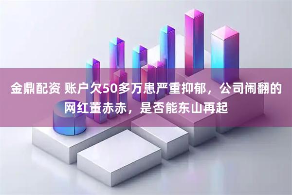 金鼎配资 账户欠50多万患严重抑郁，公司闹翻的网红董赤赤，是否能东山再起